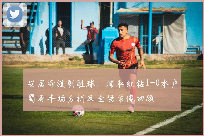 安居海渡制胜球！浦和红钻1-0水户蜀葵半场分析及全场录像回顾