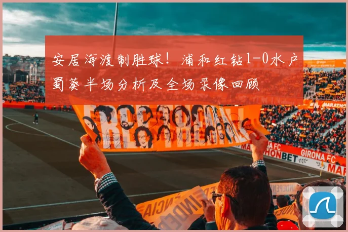 安居海渡制胜球！浦和红钻1-0水户蜀葵半场分析及全场录像回顾