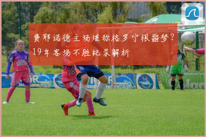 费耶诺德主场堪称格罗宁根噩梦?19年客场不胜纪录解析