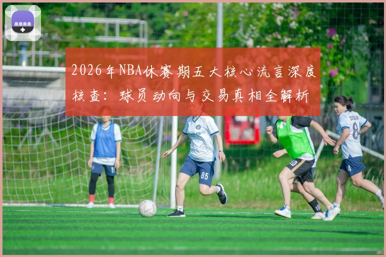 2026年NBA休赛期五大核心流言深度核查:球员动向与交易真相全解析