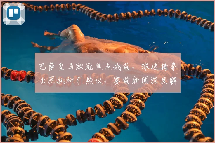 巴萨皇马欧冠焦点战前，球迷持拳击图挑衅引热议，赛前新闻深度解读