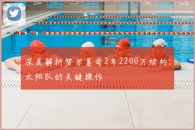 深度解析努尔基奇2年2200万续约：太阳队的关键操作