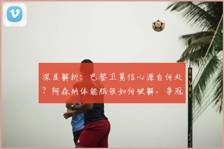 深度解析:巴黎卫冕信心源自何处?阿森纳体能瓶颈如何破解,争冠格局生变