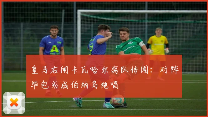 皇马右闸卡瓦哈尔离队传闻:对阵毕包或成伯纳乌绝唱