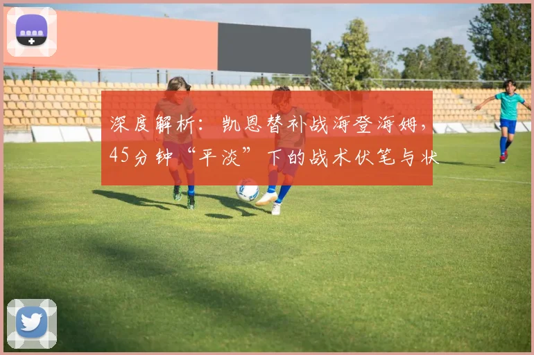 深度解析：凯恩替补战海登海姆，45分钟“平淡”下的战术伏笔与状态调整