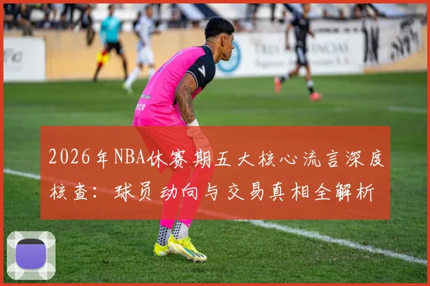 2026年NBA休赛期五大核心流言深度核查：球员动向与交易真相全解析