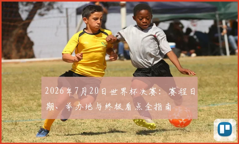 2026年7月20日世界杯决赛：赛程日期、举办地与终极看点全指南
