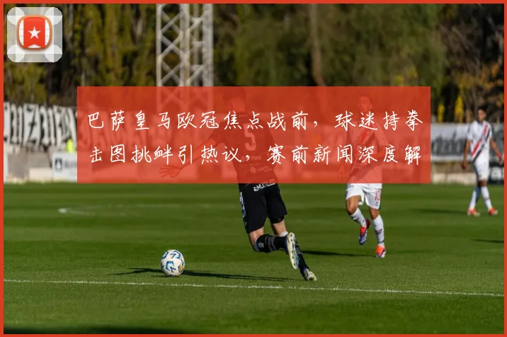 巴萨皇马欧冠焦点战前,球迷持拳击图挑衅引热议,赛前新闻深度解读