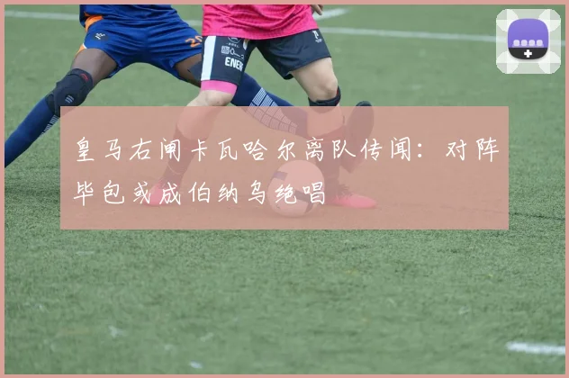皇马右闸卡瓦哈尔离队传闻：对阵毕包或成伯纳乌绝唱